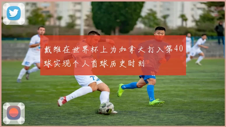 戴维在世界杯上为加拿大打入第40球实现个人首球历史时刻