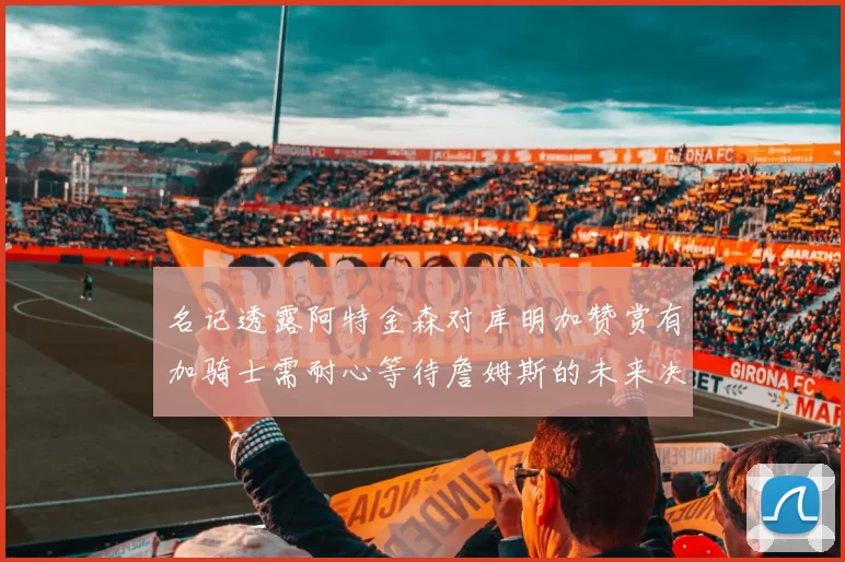 名记透露阿特金森对库明加赞赏有加骑士需耐心等待詹姆斯的未来决定